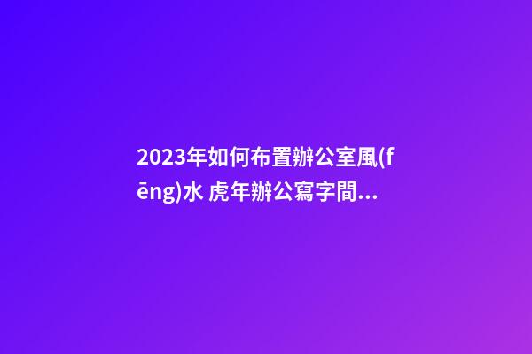 2023年如何布置辦公室風(fēng)水 虎年辦公寫字間風(fēng)水怎么布局